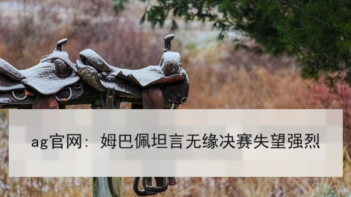 ag官网: 姆巴佩坦言无缘决赛失望强烈 ag官网: 姆巴佩坦言无缘决赛失望强烈